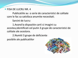  FISA DE LUCRU NR. 4
Publicatiile au o serie de caracteristici de calitate
care le fac sa satisfaca anumite necesitati.
Sarcini de lucru:
1.Avand la dispozitie carti si imagini cu
acestea,identificati cel putin 3 grupe de caracteristici de
calitate ale acestora.
2.Numiti 3 grupe de deficiente
posibile ale publicatiilor
 