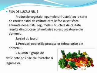  FISA DE LUCRU NR. 5
Produsele vegetale(legumele si fructele)au o serie
de caracteristici de calitate care le fac sa satisfaca
anumite necesitati. Legumele si fructele de calitate
rezulta din procese tehnologice corespunzatoare din
domeniu.
Sarcini de lucru:
1.Precizati operatiile proceselor tehnologice din
domeniu .
2.Numiti 3 grupe de
deficiente posibile ale fructelor si
legumelor.
 