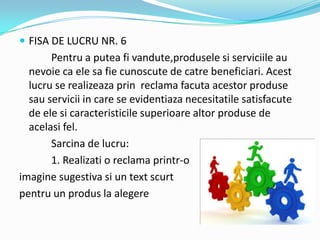 FISA DE LUCRU NR. 6
Pentru a putea fi vandute,produsele si serviciile au
nevoie ca ele sa fie cunoscute de catre beneficiari. Acest
lucru se realizeaza prin reclama facuta acestor produse
sau servicii in care se evidentiaza necesitatile satisfacute
de ele si caracteristicile superioare altor produse de
acelasi fel.
Sarcina de lucru:
1. Realizati o reclama printr-o
imagine sugestiva si un text scurt
pentru un produs la alegere
 