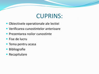 CUPRINS:
 Obiectivele operationale ale lectiei
 Verificarea cunostintelor anterioare
 Prezentarea noilor cunostinte
 Fise de lucru
 Tema pentru acasa
 Bibliografie
 Recapitulare
 