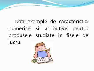 Dati exemple de caracteristici
numerice si atributive pentru
produsele studiate in fisele de
lucru.
 