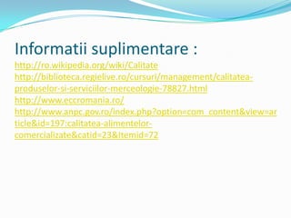 Informatii suplimentare :
http://ro.wikipedia.org/wiki/Calitate
http://biblioteca.regielive.ro/cursuri/management/calitatea-
produselor-si-serviciilor-merceologie-78827.html
http://www.eccromania.ro/
http://www.anpc.gov.ro/index.php?option=com_content&view=ar
ticle&id=197:calitatea-alimentelor-
comercializate&catid=23&Itemid=72
 