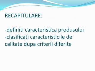 RECAPITULARE:
-definiti caracteristica produsului
-clasificati caracteristicile de
calitate dupa criterii diferite
 