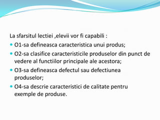 La sfarsitul lectiei ,elevii vor fi capabili :
 O1-sa defineasca caracteristica unui produs;
 O2-sa clasifice caracteristicile produselor din punct de
vedere al functiilor principale ale acestora;
 O3-sa defineasca defectul sau defectiunea
produselor;
 O4-sa descrie caracteristici de calitate pentru
exemple de produse.
 
