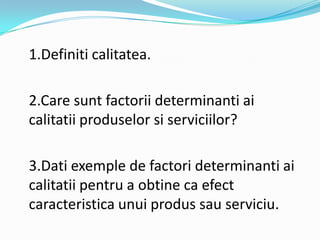 1.Definiti calitatea.
2.Care sunt factorii determinanti ai
calitatii produselor si serviciilor?
3.Dati exemple de factori determinanti ai
calitatii pentru a obtine ca efect
caracteristica unui produs sau serviciu.
 
