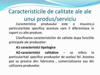 Caracteristicile de calitate ale ale
unui produs/serviciu
Caracteristica produsului este o insusire,o
particularitate specifica acestuia care il diferentiaza in
raport cu alte produse.
Clasificarea caracteristicilor de calitate dupa functiile
principale ale produselor:
A1-caracteristici tipologice
A2-caracteristici calitative – se refera la
particularitati specifice produselor de acelasi fel. Acestea
pot sa provina din: fabricatia , comercializarea sau din
utilizarea produselor.
 