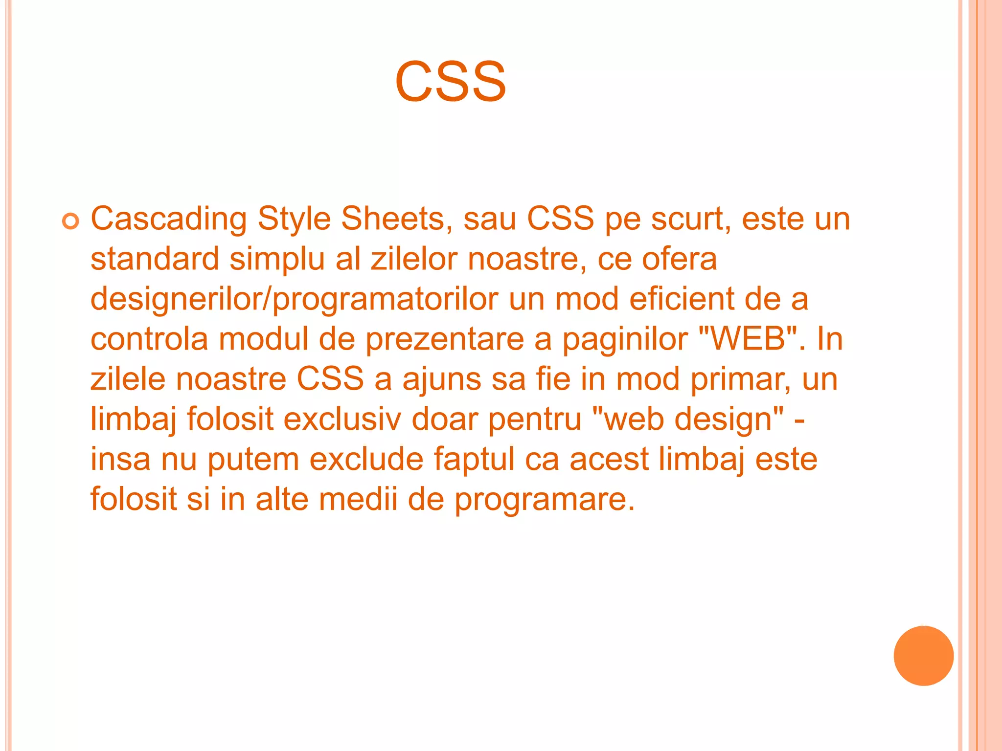 CSS

   Cascading Style Sheets, sau CSS pe scurt, este un
    standard simplu al zilelor noastre, ce ofera
    designerilor/programatorilor un mod eficient de a
    controla modul de prezentare a paginilor "WEB". In
    zilele noastre CSS a ajuns sa fie in mod primar, un
    limbaj folosit exclusiv doar pentru "web design" -
    insa nu putem exclude faptul ca acest limbaj este
    folosit si in alte medii de programare.
 