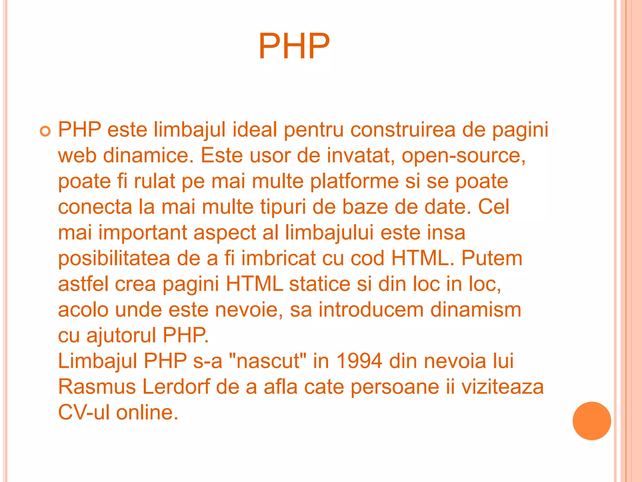 PHP

   PHP este limbajul ideal pentru construirea de pagini
    web dinamice. Este usor de invatat, open-source,
    poate fi rulat pe mai multe platforme si se poate
    conecta la mai multe tipuri de baze de date. Cel
    mai important aspect al limbajului este insa
    posibilitatea de a fi imbricat cu cod HTML. Putem
    astfel crea pagini HTML statice si din loc in loc,
    acolo unde este nevoie, sa introducem dinamism
    cu ajutorul PHP.
    Limbajul PHP s-a "nascut" in 1994 din nevoia lui
    Rasmus Lerdorf de a afla cate persoane ii viziteaza
    CV-ul online.
 