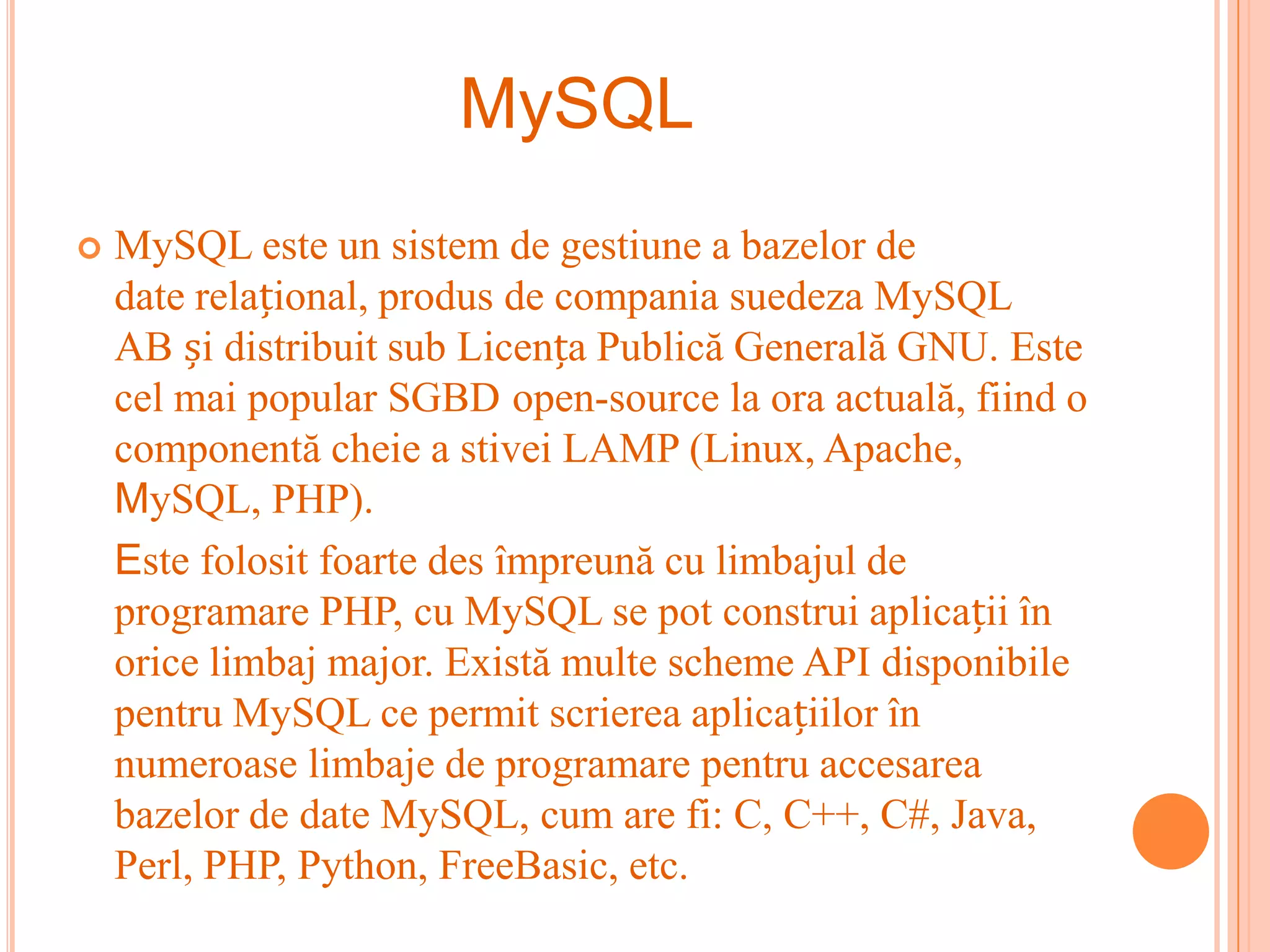 MySQL
   MySQL este un sistem de gestiune a bazelor de
    date relațional, produs de compania suedeza MySQL
    AB și distribuit sub Licența Publică Generală GNU. Este
    cel mai popular SGBD open-source la ora actuală, fiind o
    componentă cheie a stivei LAMP (Linux, Apache,
    MySQL, PHP).
    Este folosit foarte des împreună cu limbajul de
    programare PHP, cu MySQL se pot construi aplicații în
    orice limbaj major. Există multe scheme API disponibile
    pentru MySQL ce permit scrierea aplicațiilor în
    numeroase limbaje de programare pentru accesarea
    bazelor de date MySQL, cum are fi: C, C++, C#, Java,
    Perl, PHP, Python, FreeBasic, etc.
 
