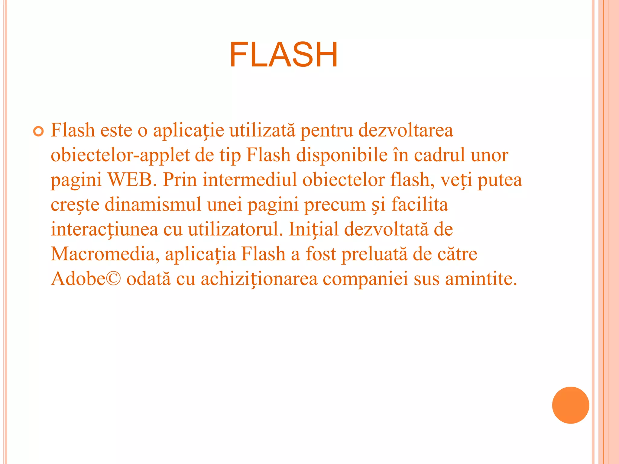 FLASH

   Flash este o aplicație utilizată pentru dezvoltarea
    obiectelor-applet de tip Flash disponibile în cadrul unor
    pagini WEB. Prin intermediul obiectelor flash, veți putea
    crește dinamismul unei pagini precum și facilita
    interacțiunea cu utilizatorul. Inițial dezvoltată de
    Macromedia, aplicația Flash a fost preluată de către
    Adobe© odată cu achiziționarea companiei sus amintite.
 