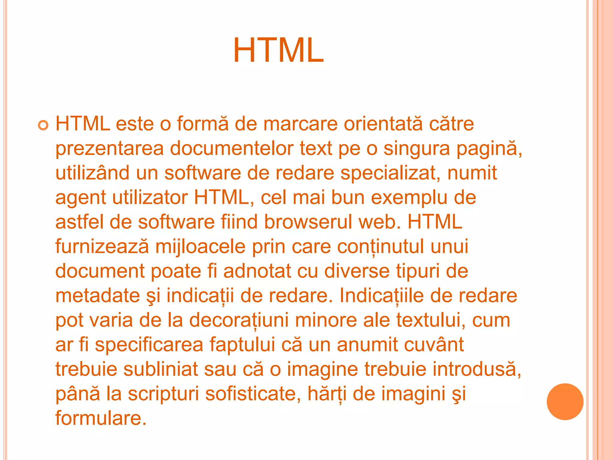 HTML

   HTML este o formă de marcare orientată către
    prezentarea documentelor text pe o singura pagină,
    utilizând un software de redare specializat, numit
    agent utilizator HTML, cel mai bun exemplu de
    astfel de software fiind browserul web. HTML
    furnizează mijloacele prin care conţinutul unui
    document poate fi adnotat cu diverse tipuri de
    metadate şi indicaţii de redare. Indicaţiile de redare
    pot varia de la decoraţiuni minore ale textului, cum
    ar fi specificarea faptului că un anumit cuvânt
    trebuie subliniat sau că o imagine trebuie introdusă,
    până la scripturi sofisticate, hărţi de imagini şi
    formulare.
 
