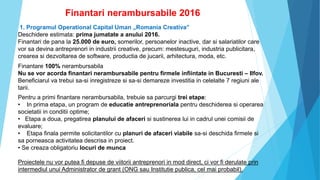 Finantari nerambursabile 2016
1. Programul Operational Capital Uman „Romania Creativa”
Deschidere estimata: prima jumatate a anului 2016.
Finantari de pana la 25.000 de euro, somerilor, persoanelor inactive, dar si salariatilor care
vor sa devina antreprenori in industrii creative, precum: mestesuguri, industria publicitara,
crearea si dezvoltarea de software, productia de jucarii, arhitectura, moda, etc.
Finantare 100% nerambursabila
Nu se vor acorda finantari nerambursabile pentru firmele infiintate in Bucuresti – Ilfov.
Beneficiarul va trebui sa-si inregistreze si sa-si demareze investitia in celelalte 7 regiuni ale
tarii.
Pentru a primi finantare nerambursabila, trebuie sa parcurgi trei etape:
• In prima etapa, un program de educatie antreprenoriala pentru deschiderea si operarea
societatii in conditii optime;
• Etapa a doua, pregatirea planului de afaceri si sustinerea lui in cadrul unei comisii de
evaluare;
• Etapa finala permite solicitantilor cu planuri de afaceri viabile sa-si deschida firmele si
sa porneasca activitatea descrisa in proiect.
• Se creaza obligatoriu locuri de munca
Proiectele nu vor putea fi depuse de viitorii antreprenori in mod direct, ci vor fi derulate prin
intermediul unui Administrator de grant (ONG sau Institutie publica, cel mai probabil).
 