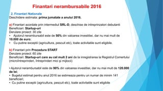 Finantari nerambursabile 2016
2. Finantari Nationale
Deschidere estimata: prima jumatate a anului 2016.
a) Finantari acordate prin intermediul SRL-D, deschise de intreprinzatori debutanti
Beneficiari: Startup-uri
Derulare proiect: 30 zile
• Ajutorul nerambursabil este de 50% din valoarea investitiei, dar nu mai mult de
10.000 de euro;
• Cu putine exceptii (agricultura, pescuit etc), toate activitatile sunt eligibile.
b) Finantari prin Procedura START
Derulare proiect: 60 zile
Beneficiari: Startup-uri care au cel mult 2 ani de la inregistrarea la Registrul Comertului
(microîntreprinderi, întreprinderi mici şi mijlocii)
• Ajutorul nerambursabil este de 90% din valoarea investitiei, dar nu mai mult de 120.000
de lei;
• Bugetul estimat pentru anul 2016 se estimeaza pentru un numar de minim 141
beneficiari;
• Cu putine exceptii (agricultura, pescuit etc), toate activitatile sunt eligibile
 