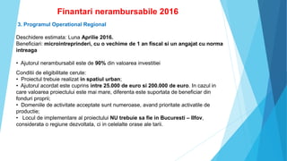 Finantari nerambursabile 2016
3. Programul Operational Regional
Deschidere estimata: Luna Aprilie 2016.
Beneficiari: microintreprinderi, cu o vechime de 1 an fiscal si un angajat cu norma
intreaga
• Ajutorul nerambursabil este de 90% din valoarea investitiei
Conditii de eligibilitate cerute:
• Proiectul trebuie realizat in spatiul urban;
• Ajutorul acordat este cuprins intre 25.000 de euro si 200.000 de euro. In cazul in
care valoarea proiectului este mai mare, diferenta este suportata de beneficiar din
fonduri proprii;
• Domeniile de activitate acceptate sunt numeroase, avand prioritate activatile de
productie;
• Locul de implementare al proiectului NU trebuie sa fie in Bucuresti – Ilfov,
considerata o regiune dezvoltata, ci in celelalte orase ale tarii.
 