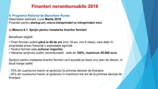 Finantari nerambursabile 2016
4. Programul National de Dezvoltare Rurala
Deschidere estimata: Luna Martie 2016
Finantari pentru startup-uri, micro-intreprinderi si intreprinderi mici
a) Masura 6.1. Sprijin pentru instalarea tinerilor fermieri
Beneficiari eligibili:
• Tineri fermieri având până la 40 de ani (min 18 ani, min 8 clase), care dețin în
proprietate și/sau folosință o exploatație agricolă
• Tanărul fermier este actionar majoritar
• Valoarea sprijinului public nerambursabil este de 100%, maximum 50.000 euro
Sprijinul pentru instalarea tinerilor fermieri va fi acordat pe baza unui plan de afaceri, în
două tranşe astfel:
- 75% din cuantumul maxim al sprijinului la primirea deciziei de finanțare
- 25% din cuantumul maxim al sprijinului în maximum trei ani de la primirea deciziei de
finanțare
 