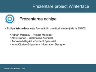 Prezentare proiect Winterface
www.interfeteweb.net
Prezentarea echipei
• Echipa Winterface este formată din următorii studenţi de la 354C2:
• Adrian Popescu - Project Manager
• Alex Drenea - Information Architect
• Andreea Mărgărit - Content Specialist
• Ionuţ Ciprian Grigorian - Information Designer
 