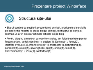 Prezentare proiect Winterface
www.interfeteweb.net
Structura site-ului
• Site-ul conţine ca secţiuni: prezentarea echipei, produsele şi serviciile
pe care firma noastră le oferă, blogul echipei, formularul de contact,
sitemap-ul iar în sidebar ultimele articole de pe blog
• Pentru blog nu am folosit categoriile clasice, am folosit etichete pentru
fiecare articol, astfel: continut(1), design(1), Domino(1), funny(2),
interfete evoluate(2), interfete web(11), microsoft(1), networking(1),
personal(1), retele(1), silverlight(8), site(1), snmp(1), telnet(1),
tranzactionare(1), Vista(1), winterface(1)
 