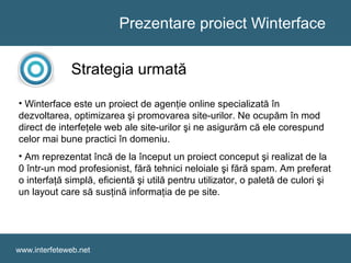 Prezentare proiect Winterface
www.interfeteweb.net
Strategia urmată
• Winterface este un proiect de agenţie online specializată în
dezvoltarea, optimizarea şi promovarea site-urilor. Ne ocupăm în mod
direct de interfeţele web ale site-urilor şi ne asigurăm că ele corespund
celor mai bune practici în domeniu.
• Am reprezentat încă de la început un proiect conceput şi realizat de la
0 într-un mod profesionist, fără tehnici neloiale şi fără spam. Am preferat
o interfaţă simplă, eficientă şi utilă pentru utilizator, o paletă de culori şi
un layout care să susţină informaţia de pe site.
 