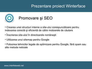 Prezentare proiect Winterface
www.interfeteweb.net
Promovare şi SEO
• Crearea unei structuri interne a site-ului corespunzătoare pentru
indexarea corectă şi eficientă de către motoarele de căutare
• Înscrierea site-ulul în directoarele româneşti
• Utilizarea unui sitemap pentru Google
• Folosirea tehnicilor legale de optimizare pentru Google, fără spam sau
alte metode neloiale
 