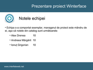 Prezentare proiect Winterface
www.interfeteweb.net
Notele echipei
• Echipa s-a comportat exemplar, managerul de proiect este mândru de
ei, aşa că notele din catalog sunt următoarele:
• Alex Drenea 10
• Andreea Mărgărit 10
• Ionuţ Grigorian 10
 