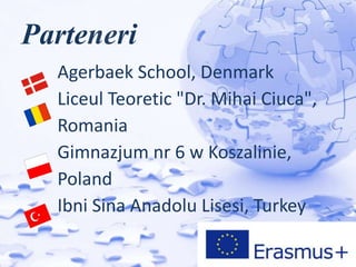 Parteneri
Agerbaek School, Denmark
Liceul Teoretic "Dr. Mihai Ciuca",
Romania
Gimnazjum nr 6 w Koszalinie,
Poland
Ibni Sina Anadolu Lisesi, Turkey
 