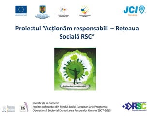 Proiectul ”Acționăm responsabil! – Rețeaua Socială RSC” Investește în oameni! Proiect cofinanțat din Fondul Social European ărin Programul Operațional Sectorial Dezvoltarea Resurselor Umane 2007-2013 