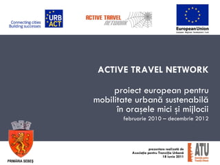ACTIVE TRAVEL NETWORK

                      proiect european pentru
                 mobilitate urbană sustenabilă
                       în oraşele mici şi mijlocii
                         februarie 2010 – decembrie 2012



                                       prezentare realizată de
                            Asociaţia pentru Tranziţia Urbană
                                                18 iunie 2011
PRIMĂRIA SEBEŞ
 