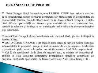 ORGANIZATIA DE PRIMIRE
 Saint Georges Hotel Entreprises, oras PAPHOS, CIPRU le-a asigurat elevilor
de la specializarea turism formarea competenţelor profesionale în conformitate cu
contractul de formare, timp de 90 ore, 6 ore pe zi . Hotelul Saint Georges - 4 stele,
oferă diferite oportunită i de formare prin serviciț ile de cazare, restaurant, bar,
servicii de relaxare şi furnizează un training de înaltă calitate în domeniul hotelier
şi al turismului.
 Auto Clinic Garage Ltd este în industria auto din anul 1960, i a fostș înfiinţată în
Paphos, Cipru.
 AUTO CLINIC GARAGE LTD oferă o gama largă de servicii pentru îngrijirea
automobilelor în propriile garaje, având un număr de 25 de angajaţi. Realizează
reparaţii auto şi de caroserie la pre uri accesibile, calitatea fiind fără compromisuri.ț
 Cei 25 de participanţi de la clasa de mecanic auto, au căpătat noi cunoştinţe şi
abilităţi şi şi-au dezvoltat competenţe profesionale, specifice domeniului de
pregătire, mulţumită oportunităţii de formare oferită de Auto Clinic Garage Ltd .
 