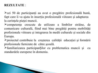 REZULTATE :
cei 50 de participanţi au avut o pregătire profesională bună,
fapt care îi va ajuta în inserţia profesională viitoare şi adaptarea
la cerinţele pieţei muncii.
competenţe crescute de utilizare a limbilor străine, de
comunicare culturală, fiind mai bine pregătiţi pentru mobilităţi
profesionale viitoare şi integrarea în medii culturale şi sociale din
Europa.
proiectul contribuie la creşterea calităţii educaţiei şi formării
profesionale furnizate de către şcoală.
familiarizarea participan ilor cu problematica munciiț şi cu
standardele europene în domeniu.
 