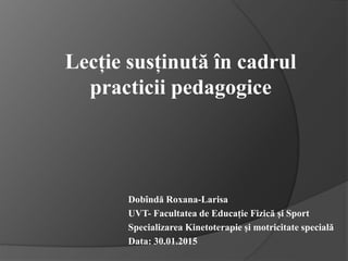 Lecție susținută în cadrul
practicii pedagogice
Dobîndă Roxana-Larisa
UVT- Facultatea de Educație Fizică și Sport
Specializarea Kinetoterapie și motricitate specială
Data: 30.01.2015
 