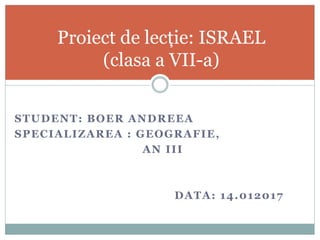 STUDENT: BOER ANDREEA
SPECIALIZAREA : GEOGRAFIE,
AN III
DATA: 14.012017
Proiect de lecție: ISRAEL
(clasa a VII-a)
 