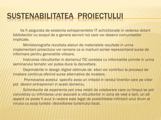 Va fi asigurata de existenta echipamentelor IT achizitionate in vederea dotarii
bibliotecilor cu scopul de a genera servicii noi care vor deservi comunitatilor
implicate.
       Miniistoriografia rezultata alaturi de materialele rezultate in urma
implementarii proiectului vor ramane ca si marturii scrise reprezentand surse de
informare pentru generatiile viitoare.
       Instruirea viticultorilor in domeniul TIC corelata cu informatiile primite in urma
seminarului tematic vor putea duce la dezvoltare.
       Deprinderile in design digital obtinute de elevi vor contribui la procesul de
invatare continua oferind surse alternative de invatare.
        Promovarea acestui specific avea un imbold in randul tinerilor care pe viitor
pot deveni antreprenori in acest domeniu.
       Schimburile de experienta pot crea relatii de colaborare care cu timpul se pot
concretiza cu infiintarea unei asociatii a viticultorilor in zona de vest a tarii, un alt
aspect ce poate fi avut in vedere este legat de posibilitatea infintarii unui drum al
vinului cu scop turistic- dezvoltarea turismului local.
 