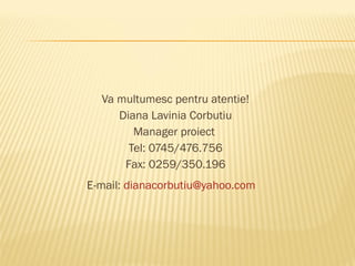 Va multumesc pentru atentie!
     Diana Lavinia Corbutiu
        Manager proiect
       Tel: 0745/476.756
      Fax: 0259/350.196
E-mail: dianacorbutiu@yahoo.com
 