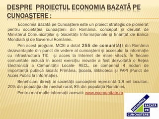 Economia Bazată pe Cunoaştere este un proiect strategic de pionierat
pentru societatea cunoaşterii din România, conceput şi derulat de
Ministerul Comunicaţiilor şi Societăţii Informaţionale şi finanţat de Banca
Mondială şi de Guvernul României.
      Prin acest program, MCSI a dotat 255 de comunităţi din România
dezavantajate din punct de vedere al cunoaşterii şi accesului la informaţie
cu infrastructura TIC şi acces la Internet de mare viteză. În fiecare
comunitate inclusă în acest exerciţiu inovativ a fost dezvoltată o Reţea
Electronică a Comunităţii Locale- RECL, ce comprimă 4 noduri de
importanţă publică locală: Primăria, Şcoala, Biblioteca şi PAPI (Punct de
Acces Public la Informaţie).
      Beneficiarii direcţi ai societăţii cunoaşterii reprezintă 1.8 mil locuitori,
20% din populaţia din mediul rural, 8% din populaţia României.
      Pentru mai multe informaţii acesati: www.ecomunitate.ro
 