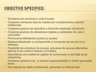    Scoaterea din anonimat a culturii locale.
   Creșterea interesului față de tradiție prin conștientizarea valorilor
    tradiționale .
   Creșterea gradului de absorbție a fondurilor destinate viticultorilor .
   Creșterea gradului de alfabetizare digitala a cetățenilor din cele 2
    comunitati.
   Promovarea bibliotecilor publice și școlare
   Dotarea bibliotecilor cu echipamente și furnizarea de servicii noi in
    biblioteci.
   Posibilități de schimburi de resurse; aducerea de resurse alternative,
    tehnice și de conținut didactic și învățare.
   Dezvoltarea unor platforme digitale de comunicare și activități de tip
    networking.
   Insuflarea spiritului civic și simtului responsabilității în rândul generației
    tinere.
   Dezvoltarea de relații profesionale, personale și instituționale.
 