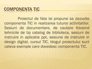 Proiectul de fata isi propune sa dezvolte
componenta TIC in realizarea tuturor activitatilor.
Sesiuni de documentare, de cautare folosind
tehnicile de tip catalog de biblioteca, sesiuni de
instruire in aplicatia ppt, sesiune de instruire in
design digital, cursul TIC, blogul proiectului sunt
cateva exemple care dovedesc componenta TIC.
 