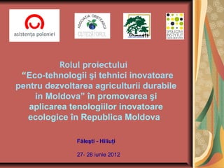 Rolul proiectului
 “Eco-tehnologii şi tehnici inovatoare
pentru dezvoltarea agriculturii durabile
    in Moldova” în promovarea şi
   aplicarea tenologiilor inovatoare
  ecologice în Republica Moldova

               Făleşti - Hiliuţi

               27- 28 iunie 2012
 