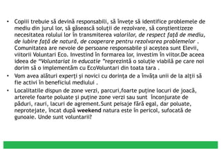 Copiii trebuie să devină responsabili, să înveţe să identifice problemele de mediu din jurul lor, să găsească soluţii de rezolvare, să conştientizeze necesitatea rolului lor în transmiterea  valorilor, de respect faţă de mediu, de iubire faţă de natură, de   cooperare pentru rezolvarea problemelor  . Comunitatea are nevoie de persoane responsabile şi aceştea sunt Elevii, viitorii Voluntari Eco. Investind în formarea lor, investim în viitor.De aceea ideea de  “Voluntariat in educatie ” reprezintă o soluţie viabilă pe care noi dorim să o implementăm cu EcoVoluntari din toata tara . Vom avea alături experţi şi novici cu dorinţa de a învăţa unii de la alţii să fie activi în beneficiul mediului . Localitatile dispun de zone verzi, parcuri,foarte puţine locuri de joacă, arterele foarte poluate şi puţine zone verzi sau sunt  înconjurate de păduri, rauri, lacuri de agrement.Sunt peisaje fără egal, dar poluate, neprotejate, încat după  weekend  natura este în pericol, sufocată de gunoaie. Unde sunt voluntarii? 