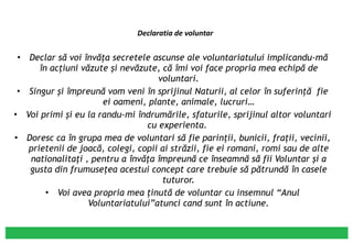 Declaratia de voluntar Declar să voi învăţa secretele ascunse ale voluntariatului implicandu-mă în acţiuni văzute şi nevăzute, că îmi voi face propria mea echipă de voluntari. Singur şi împreună vom veni în sprijinul Naturii, al celor în suferinţă  fie ei oameni, plante, animale, lucruri… Voi primi şi eu la randu-mi îndrumările, sfaturile, sprijinul altor voluntari cu experienta.  Doresc ca în grupa mea de voluntari să fie parinţii, bunicii, fraţii, vecinii, prietenii de joacă, colegi, copii ai străzii, fie ei romani, romi sau de alte nationalitaţi , pentru a învăţa împreună ce înseamnă să fii Voluntar şi a gusta din frumuseţea acestui concept care trebuie să pătrundă în casele tuturor. Voi avea propria mea ţinută de voluntar cu insemnul “Anul Voluntariatului”atunci cand sunt în actiune. 