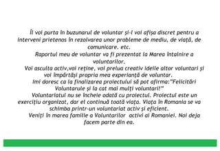 Îl voi purta în buzunarul de voluntar şi-l voi afişa discret pentru a interveni prietenos în rezolvarea unor probleme de mediu, de viaţă, de comunicare. etc. Raportul meu de voluntar va fi prezentat la Marea întalnire a voluntarilor. Voi asculta activ,voi reţine, voi prelua creativ ideile altor voluntari şi voi împărtăşi propria mea experianţă de voluntar.  Imi doresc ca la finalizarea proiectului să pot afirma:”Felicitări Voluntarule şi la cat mai mulţi voluntari!” Voluntariatul nu se încheie odată cu proiectul. Proiectul este un exerciţiu organizat, dar el continuă toată viaţa. Viaţa în Romania se va schimba printr-un voluntariat activ şi eficient. Veniţi în marea familie a Voluntarilor  activi ai Romaniei. Noi deja facem parte din ea. 