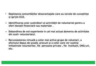 Depistarea comunităţilor dezavantajate care au nevoie de cunoştinţe şi sprijin ECO. Identificarea unor susţinători ai activităţii de voluntariat pentru a oferi donaţii financiare sau materiale . Dobandirea  de noi experiente in cel mai actual domeniu de activitate din scoli- voluntariatul. Recunoasterea virtuală a celor mai active grupe de voluntari, a efortului depus de şcoală, precum şi a celor care vor sustine initiativele voluntarilor, fie  persoane private , fie  instituţii, ONG-uri, etc. 