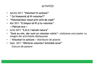 ACTIVITĂŢI Aprilie 2011  “Voluntari în acţiune” “  Ce înseamnă să fii voluntar?” “ Voluntariatul vazut prin ochi de copil” Mai 2011 “ E timpul să fii şi tu voluntar ”. « Patrula eco » Iunie 2011 “ S.O.S.! Salvati natura ” “ Sunt eu mic, dar sunt un voluntar voinic ”- realizarea unui poster cu imagini din activitatile desfasurate «  Voluntari in actiune  »-distribuire de pliante Sept. 2011 “ Oferă-te voluntar! Schimbă ceva!” Concurs de postere 
