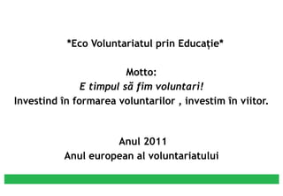 o  *Eco Voluntariatul prin Educaţie* Motto: E timpul să fim voluntari! Investind în formarea voluntarilor , investim în viitor.     Anul 2011 Anul european al voluntariatului * 
