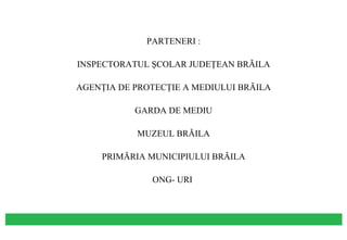 PARTENERI : INSPECTORATUL ŞCOLAR JUDEŢEAN BRĂILA AGENŢIA DE PROTECŢIE A MEDIULUI BRĂILA GARDA DE MEDIU MUZEUL BRĂILA PRIMĂRIA MUNICIPIULUI BRĂILA ONG- URI  
