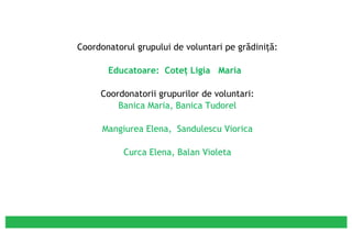 Coordonatorul grupului de voluntari pe grădiniţă: Educatoare:  Coteţ Ligia  Maria  Coordonatorii grupurilor de voluntari: Banica Maria, Banica Tudorel Mangiurea Elena,  Sandulescu Viorica Curca Elena, Balan Violeta 