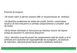P roiectul îşi propune: Să înveţe copiii şi părinţii acestora ABC-ul voluntariatului de  mediului; Să identifice problemele de mediu din şcoală, familie, comunitatea locală şi să intervină pentru a schimba comportamente şi atitudini  faţă de mediu; Să furnizeze informaţii şi instrucţiuni pe înţelesul tuturor.Să implice echipa de parteneri în colectarea deşeurilor;  Să-şi  identifice propriile greşeli de comportament faţă de mediu şi să le anihileze prin asumarea de responsabilităţi de ecologizare, de plantare, de informare, obţinand performanţe pentru sănătatea mediului; 