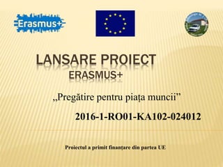 LANSARE PROIECT
ERASMUS+
„Pregătire pentru piața muncii”
2016-1-RO01-KA102-024012
Proiectul a primit finanțare din partea UE
 