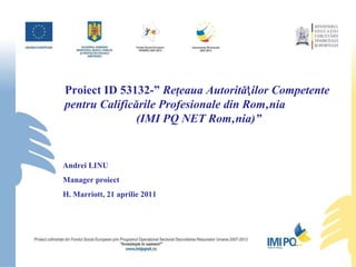 Proiect ID 53132-”  Reţeaua Autorităƫilor Competente pentru Calificările Profesionale din România  (IMI PQ NET România)” Andrei LINU Manager proiect H. Marriott, 21 aprilie 2011 