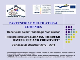 PARTENERIAT MULTILATERAL
COMENIUS
Beneficiar: Liceul Tehnologic “Ion Mincu”
Titlul proiectului:“LEARNING THROUGH
HAVING FUN AND CREATIVITY”
Perioada de derulare: 2012 – 2014
Proiectul este realizat cu sprijinul financiar al Comisiei Europene în cadrul Programului Sectorial Comenius al
Programului de Învăţare pe tot Parcursul Vieţii.
În ceea ce priveşte conţinutul acestor informaţii, acesta reprezintă responsabilitatea exclusivă a autorului, iar
ANPCDEFP şi Comisia Europeană nu sunt responsabile pentru modul în care conţinutul informaţiei va fi folosit.
 