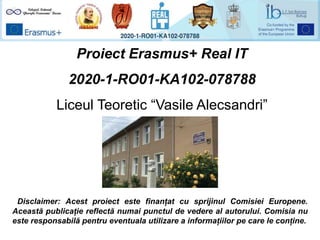 Proiect Erasmus+ Real IT
2020-1-RO01-KA102-078788
Liceul Teoretic “Vasile Alecsandri”
Disclaimer: Acest proiect este finanțat cu sprijinul Comisiei Europene.
Această publicație reflectă numai punctul de vedere al autorului. Comisia nu
este responsabilă pentru eventuala utilizare a informațiilor pe care le conține.
 